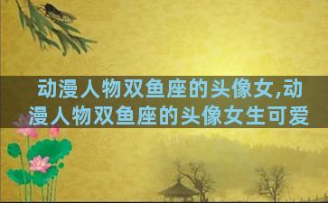 动漫人物双鱼座的头像女,动漫人物双鱼座的头像女生可爱