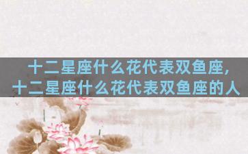 十二星座什么花代表双鱼座,十二星座什么花代表双鱼座的人