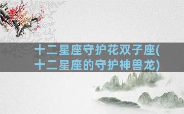 十二星座守护花双子座(十二星座的守护神兽龙)