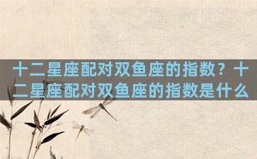 十二星座配对双鱼座的指数？十二星座配对双鱼座的指数是什么