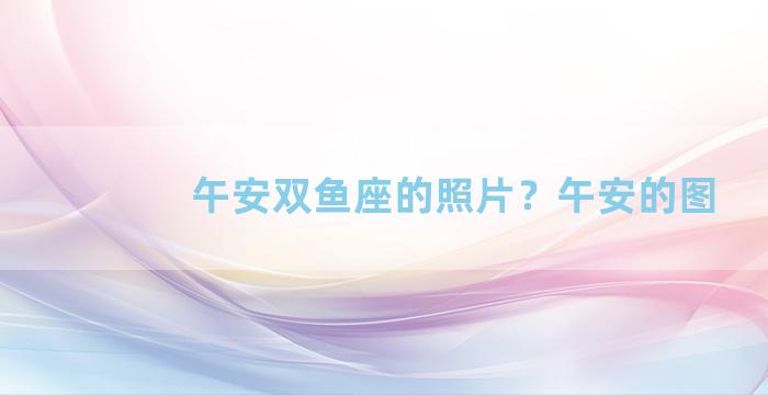 午安双鱼座的照片？午安的图