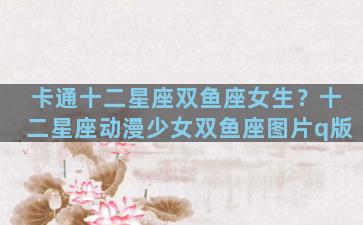 卡通十二星座双鱼座女生？十二星座动漫少女双鱼座图片q版
