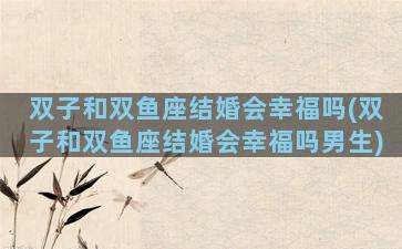 双子和双鱼座结婚会幸福吗(双子和双鱼座结婚会幸福吗男生)