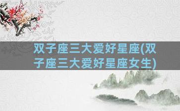 双子座三大爱好星座(双子座三大爱好星座女生)