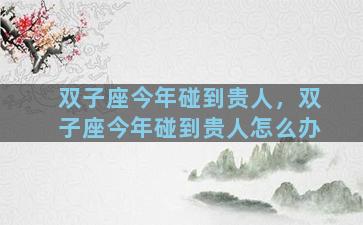 双子座今年碰到贵人，双子座今年碰到贵人怎么办