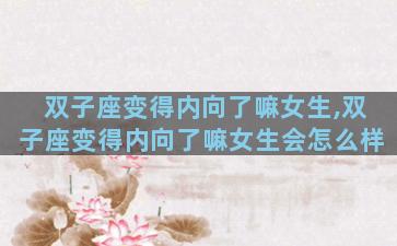 双子座变得内向了嘛女生,双子座变得内向了嘛女生会怎么样