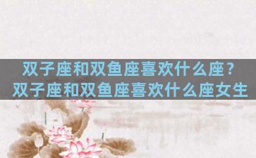 双子座和双鱼座喜欢什么座？双子座和双鱼座喜欢什么座女生