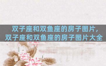 双子座和双鱼座的房子图片,双子座和双鱼座的房子图片大全