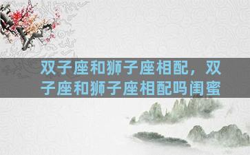 双子座和狮子座相配，双子座和狮子座相配吗闺蜜