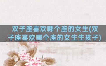 双子座喜欢哪个座的女生(双子座喜欢哪个座的女生生孩子)