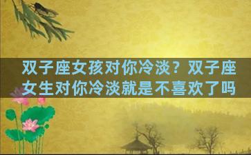 双子座女孩对你冷淡？双子座女生对你冷淡就是不喜欢了吗