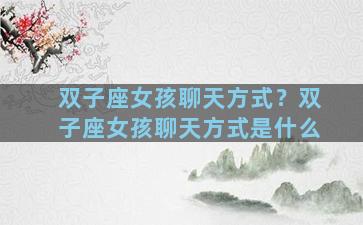 双子座女孩聊天方式？双子座女孩聊天方式是什么