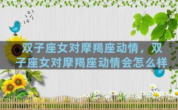 双子座女对摩羯座动情，双子座女对摩羯座动情会怎么样