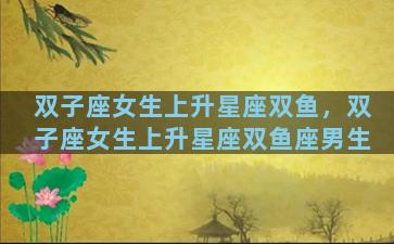 双子座女生上升星座双鱼，双子座女生上升星座双鱼座男生