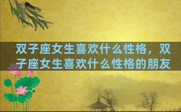 双子座女生喜欢什么性格，双子座女生喜欢什么性格的朋友