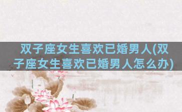 双子座女生喜欢已婚男人(双子座女生喜欢已婚男人怎么办)