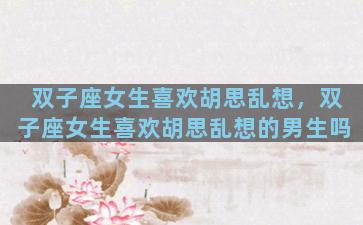 双子座女生喜欢胡思乱想，双子座女生喜欢胡思乱想的男生吗