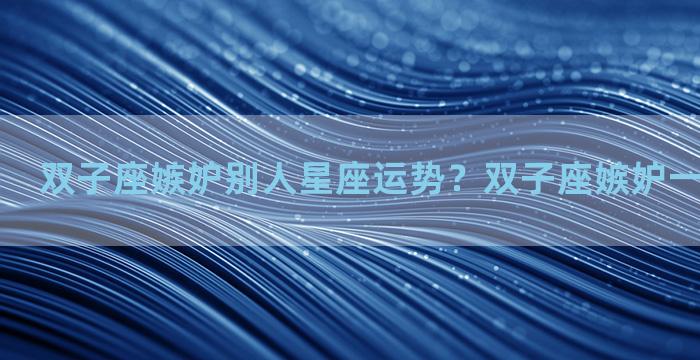 双子座嫉妒别人星座运势？双子座嫉妒一个人的表现