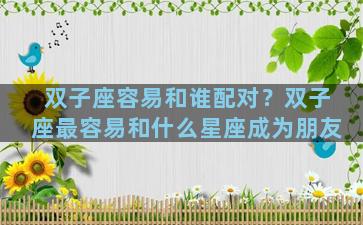 双子座容易和谁配对？双子座最容易和什么星座成为朋友