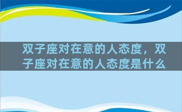 双子座对在意的人态度，双子座对在意的人态度是什么