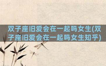 双子座旧爱会在一起吗女生(双子座旧爱会在一起吗女生知乎)