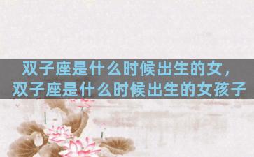 双子座是什么时候出生的女，双子座是什么时候出生的女孩子