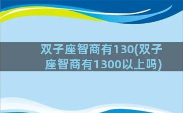 双子座智商有130(双子座智商有1300以上吗)