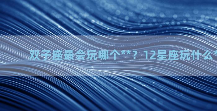 双子座最会玩哪个**？12星座玩什么**最厉害