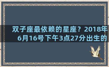 双子座最依赖的星座？2018年6月16号下午3点27分出生的孩子是什么星座