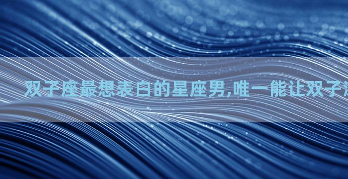 双子座最想表白的星座男,唯一能让双子深爱的星座