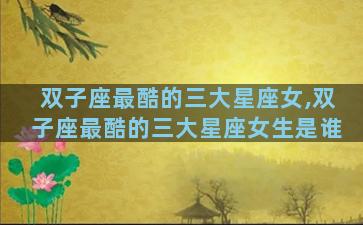 双子座最酷的三大星座女,双子座最酷的三大星座女生是谁