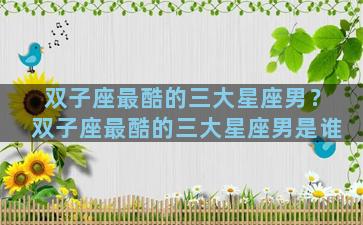 双子座最酷的三大星座男？双子座最酷的三大星座男是谁