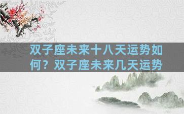 双子座未来十八天运势如何？双子座未来几天运势