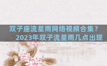 双子座流星雨网络视频合集？2023年双子流星雨几点出现