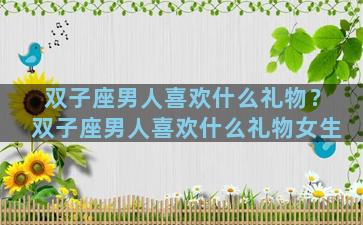 双子座男人喜欢什么礼物？双子座男人喜欢什么礼物女生