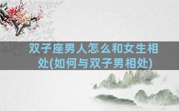 双子座男人怎么和女生相处(如何与双子男相处)