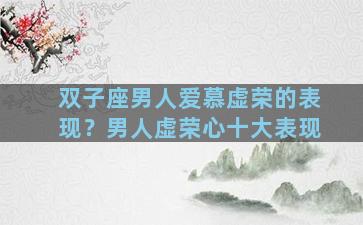 双子座男人爱慕虚荣的表现？男人虚荣心十大表现