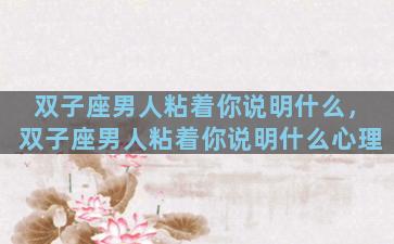 双子座男人粘着你说明什么，双子座男人粘着你说明什么心理