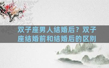 双子座男人结婚后？双子座结婚前和结婚后的区别