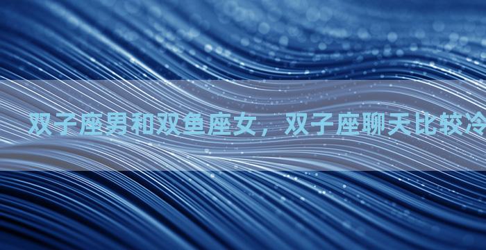 双子座男和双鱼座女，双子座聊天比较冷漠怎么回事