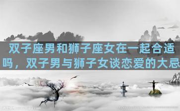 双子座男和狮子座女在一起合适吗，双子男与狮子女谈恋爱的大忌