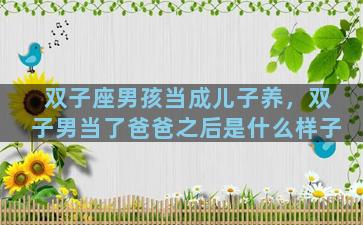 双子座男孩当成儿子养，双子男当了爸爸之后是什么样子
