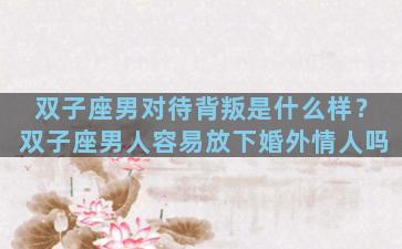 双子座男对待背叛是什么样？双子座男人容易放下婚外情人吗
