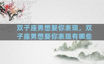 双子座男想娶你表现，双子座男想娶你表现有哪些