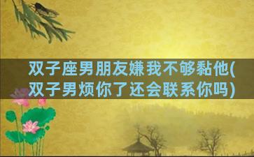 双子座男朋友嫌我不够黏他(双子男烦你了还会联系你吗)