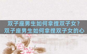 双子座男生如何拿捏双子女？双子座男生如何拿捏双子女的心