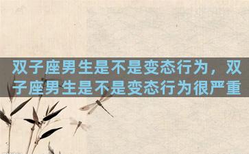 双子座男生是不是变态行为，双子座男生是不是变态行为很严重