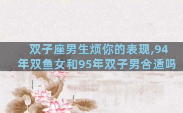 双子座男生烦你的表现,94年双鱼女和95年双子男合适吗