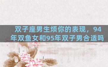 双子座男生烦你的表现，94年双鱼女和95年双子男合适吗
