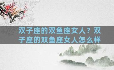 双子座的双鱼座女人？双子座的双鱼座女人怎么样